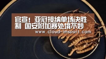 
官宣！亚冠接纳单场决胜制 国安附加赛处境不妙 历史交锋仅1胜‘im体育官网’